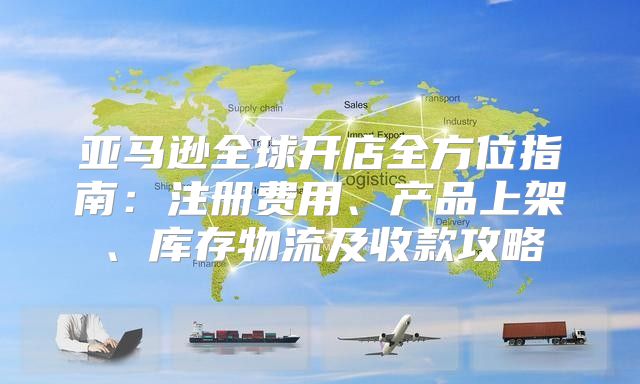亚马逊全球开店全方位指南：注册费用、产品上架、库存物流及收款攻略