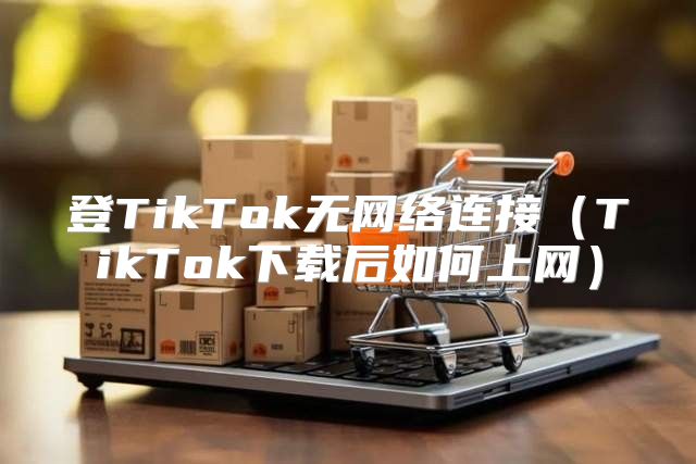 登TikTok无网络连接TikTok下载后如何上网