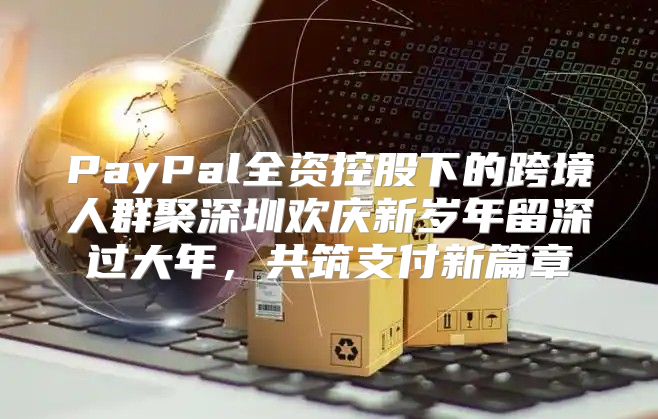 PayPal全资控股下的跨境人群聚深圳欢庆新岁年留深过大年，共筑支付新篇章