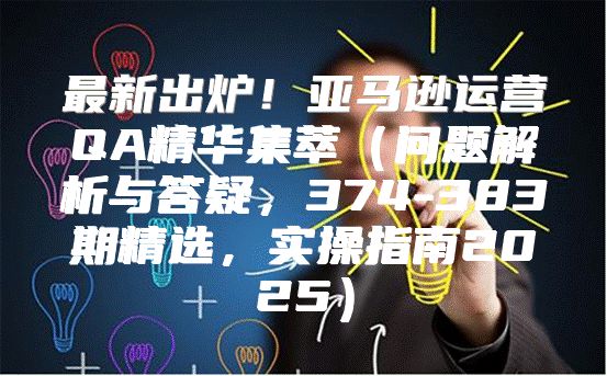 最新出炉！亚马逊运营QA精华集萃问题解析与答疑，374-383期精选，实操指南2025