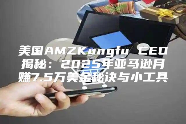 美国AMZKungfu CEO揭秘：2025年亚马逊月赚7.5万美金秘诀与小工具