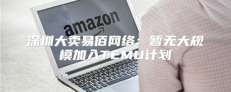 深圳大卖易佰网络：暂无大规模加入TEMU计划