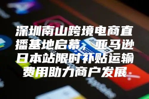 深圳南山跨境电商直播基地启幕，亚马逊日本站限时补贴运输费用助力商户发展