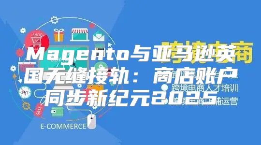 Magento与亚马逊英国无缝接轨：商店账户同步新纪元2025