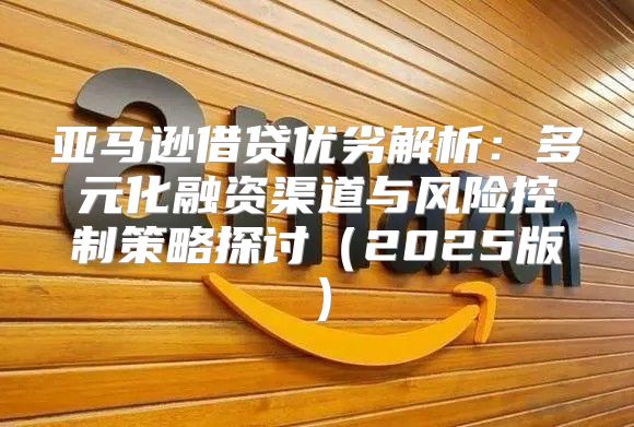 亚马逊借贷优劣解析：多元化融资渠道与风险控制策略探讨2025版