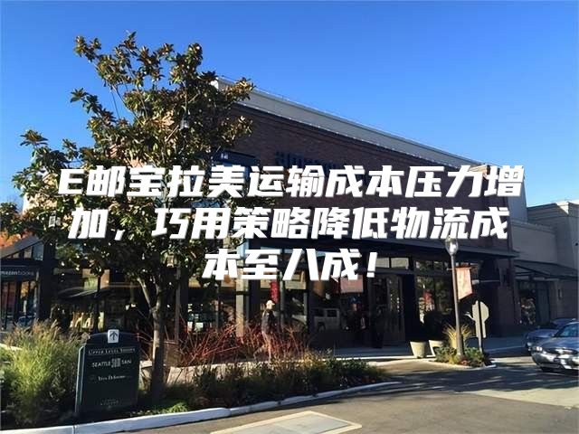 E邮宝拉美运输成本压力增加，巧用策略降低物流成本至八成！