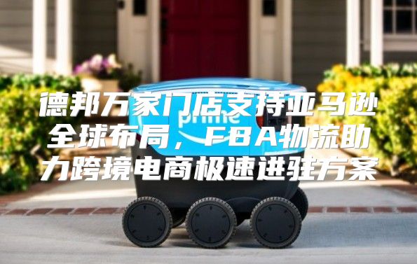德邦万家门店支持亚马逊全球布局，FBA物流助力跨境电商极速进驻方案