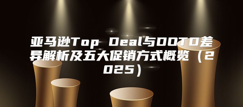亚马逊Top Deal与DOTD差异解析及五大促销方式概览2025