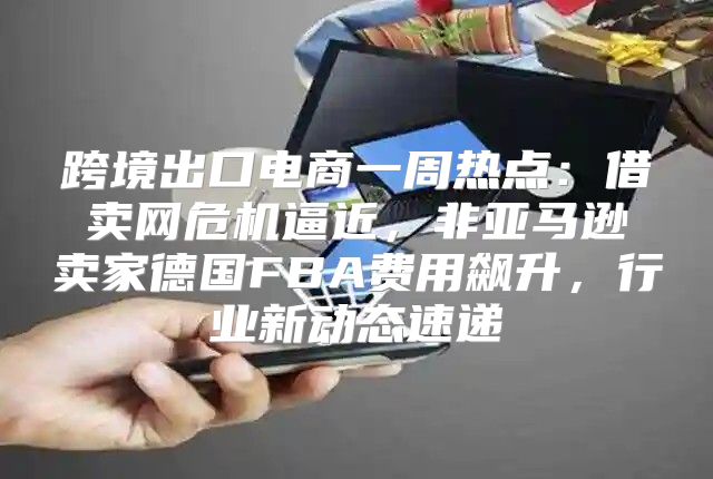 跨境出口电商一周热点：借卖网危机逼近，非亚马逊卖家德国FBA费用飙升，行业新动态速递