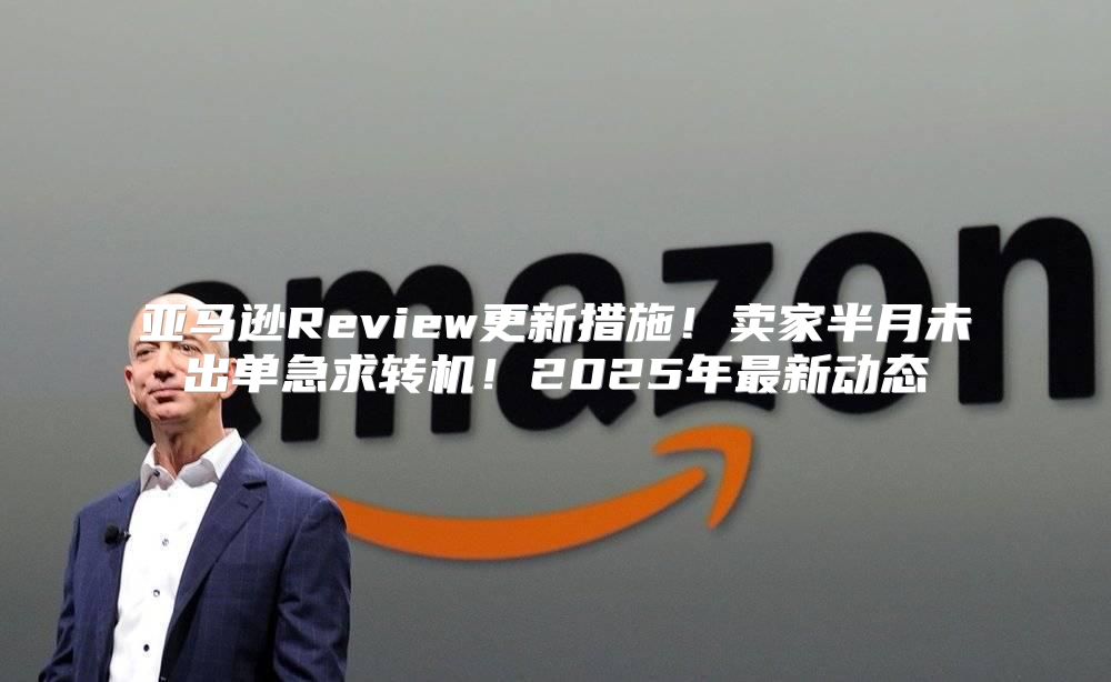 亚马逊Review更新措施！卖家半月未出单急求转机！2025年最新动态