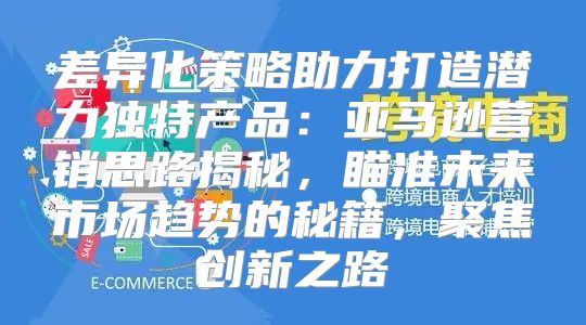 差异化策略助力打造潜力独特产品：亚马逊营销思路揭秘，瞄准未来市场趋势的秘籍，聚焦创新之路