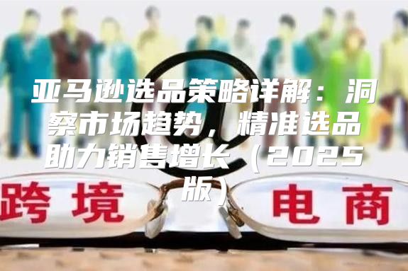 亚马逊选品策略详解：洞察市场趋势，精准选品助力销售增长2025版
