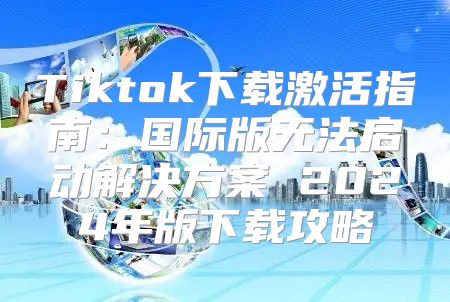 Tiktok下载激活指南：国际版无法启动解决方案 2025年版下载攻略