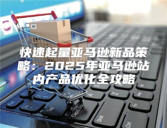 快速起量亚马逊新品策略：2025年亚马逊站内产品优化全攻略
