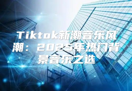 Tiktok新潮音乐风潮：2025年热门背景音乐之选