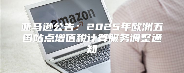 亚马逊公告：2025年欧洲五国站点增值税计算服务调整通知
