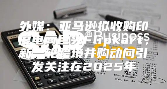 外媒：亚马逊拟收购印度电商巨头Flipkart，新一轮跨境并购动向引发关注在2025年