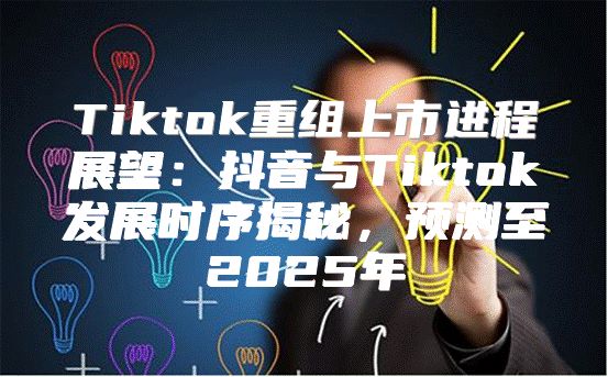 Tiktok重组上市进程展望：抖音与Tiktok发展时序揭秘，预测至2025年