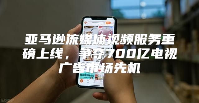 亚马逊流媒体视频服务重磅上线，争夺700亿电视广告市场先机