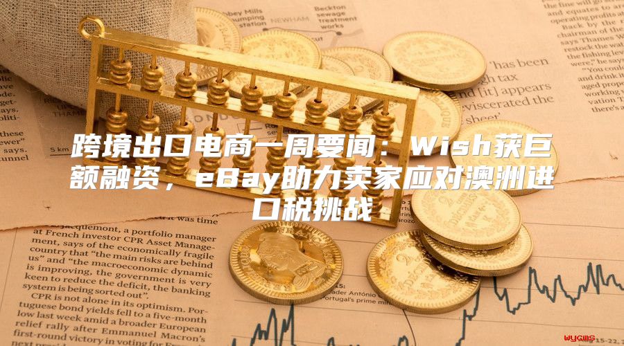 跨境出口电商一周要闻：Wish获巨额融资，eBay助力卖家应对澳洲进口税挑战