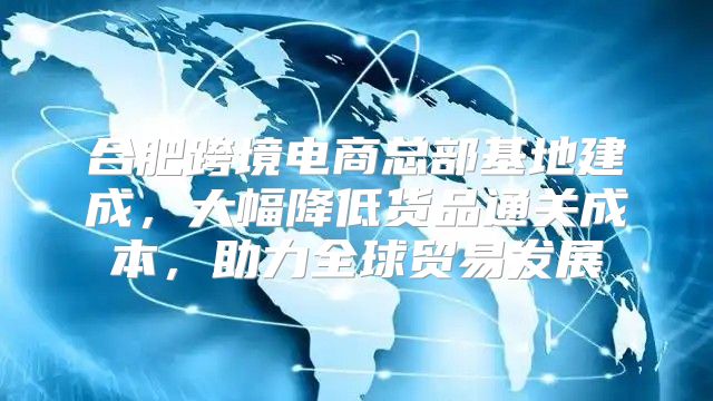 合肥跨境电商总部基地建成，大幅降低货品通关成本，助力全球贸易发展