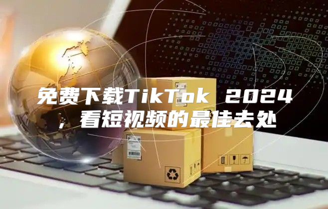 免费下载TikTok 2025，看短视频的最佳去处