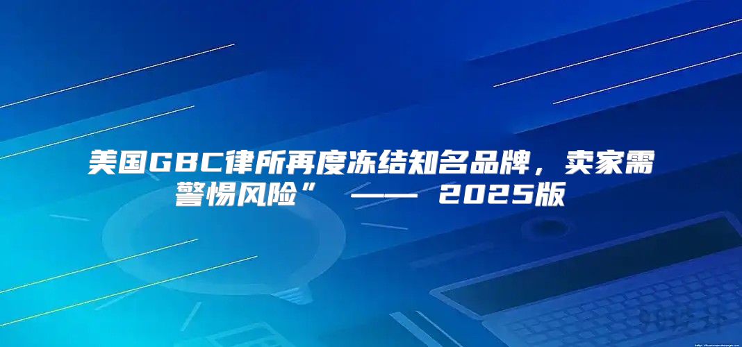 美国GBC律所再度冻结知名品牌，卖家需警惕风险” —— 2025版