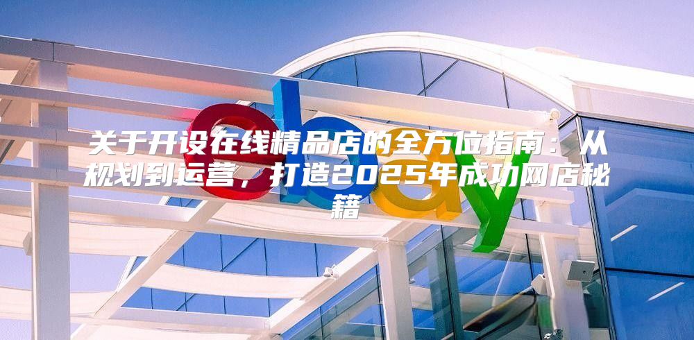 关于开设在线精品店的全方位指南：从规划到运营，打造2025年成功网店秘籍