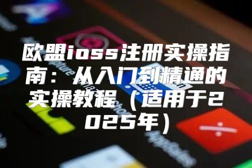 欧盟ioss注册实操指南：从入门到精通的实操教程适用于2025年