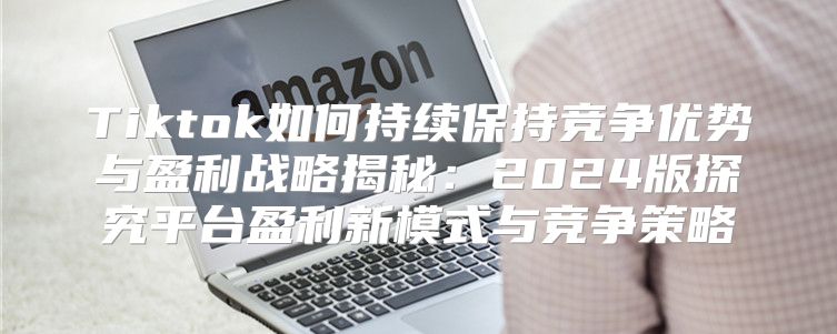 Tiktok如何持续保持竞争优势与盈利战略揭秘：2025版探究平台盈利新模式与竞争策略