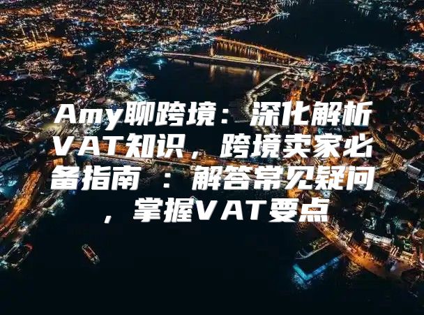 Amy聊跨境：深化解析VAT知识，跨境卖家必备指南④：解答常见疑问，掌握VAT要点