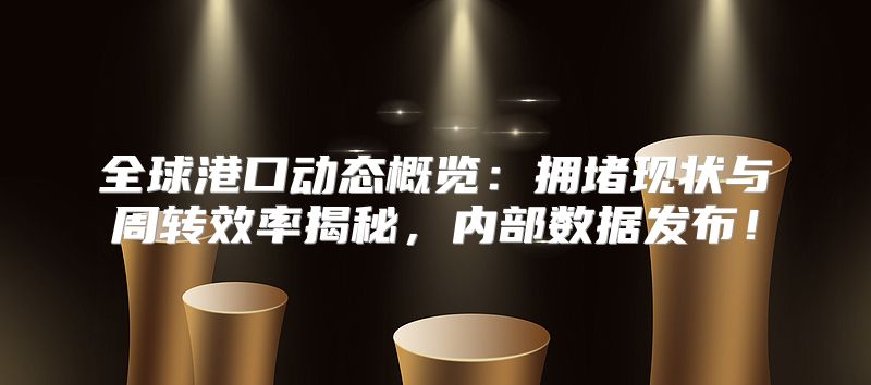 全球港口动态概览：拥堵现状与周转效率揭秘，内部数据发布！