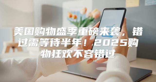 美国购物盛季重磅来袭，错过需等待半年！2025购物狂欢不容错过