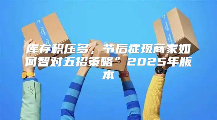 库存积压多，节后症现商家如何智对五招策略”2025年版本