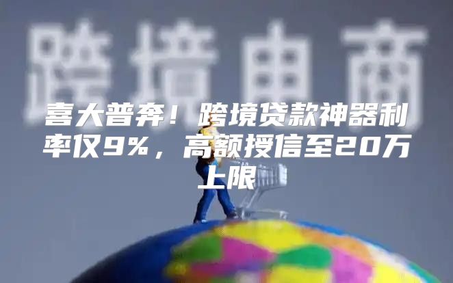 喜大普奔！跨境贷款神器利率仅9%，高额授信至20万上限