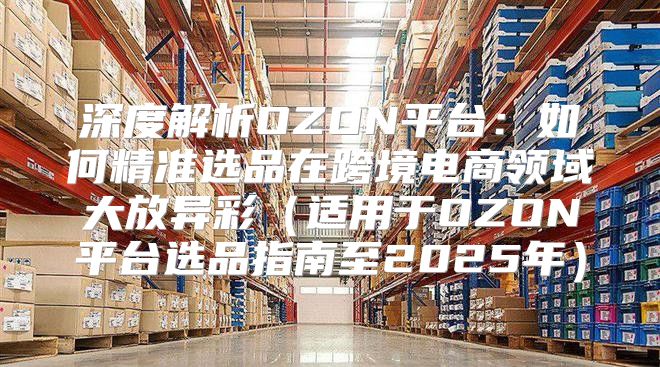 深度解析OZON平台：如何精准选品在跨境电商领域大放异彩适用于OZON平台选品指南至2025年