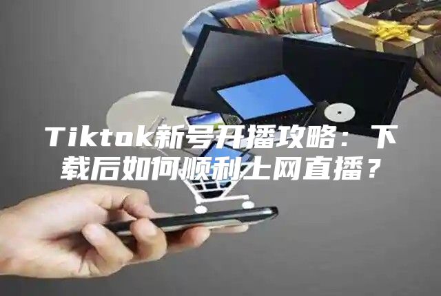 Tiktok新号开播攻略：下载后如何顺利上网直播？
