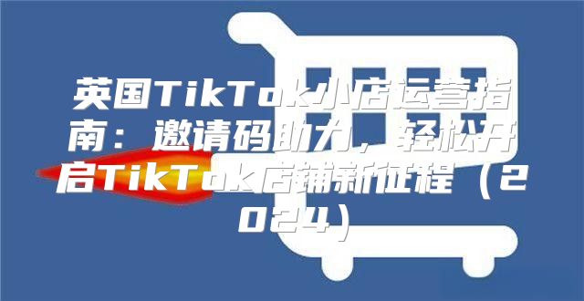 英国TikTok小店运营指南：邀请码助力，轻松开启TikTok店铺新征程2025