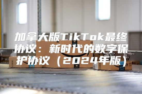 加拿大版TikTok最终协议：新时代的数字保护协议2025年版