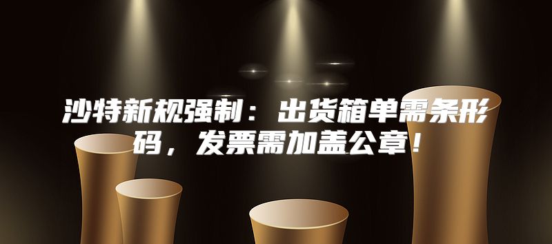 沙特新规强制：出货箱单需条形码，发票需加盖公章！