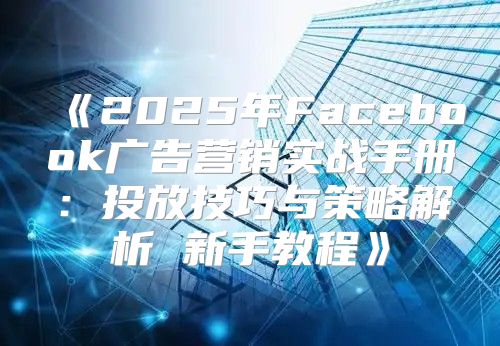 2025年Facebook广告营销实战手册：投放技巧与策略解析新手教程