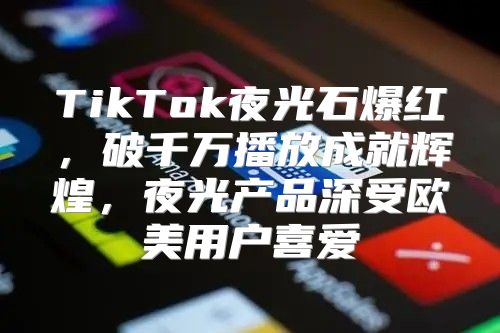 TikTok夜光石爆红，破千万播放成就辉煌，夜光产品深受欧美用户喜爱