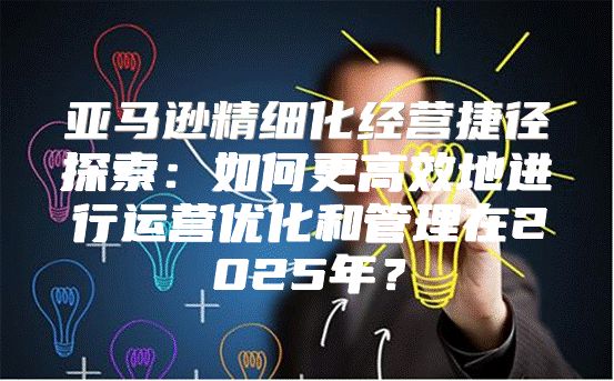 亚马逊精细化经营捷径探索：如何更高效地进行运营优化和管理在2025年？
