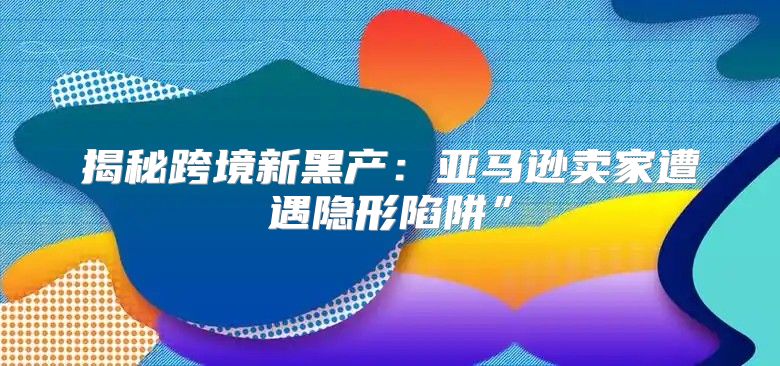 揭秘跨境新黑产：亚马逊卖家遭遇隐形陷阱”