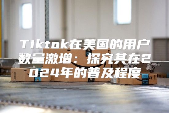 Tiktok在美国的用户数量激增：探究其在2025年的普及程度