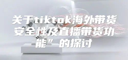 关于tiktok海外带货安全性及直播带货功能”的探讨