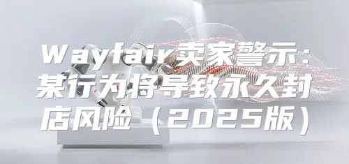 Wayfair卖家警示：某行为将导致永久封店风险2025版