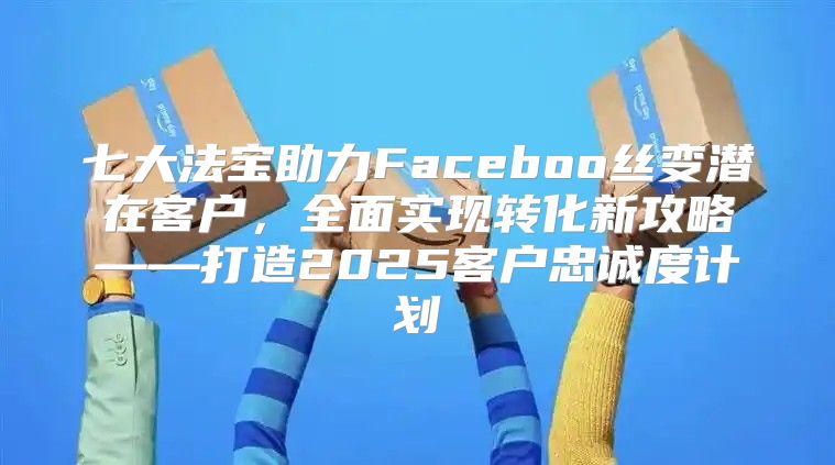 七大法宝助力Faceboo丝变潜在客户，全面实现转化新攻略——打造2025客户忠诚度计划
