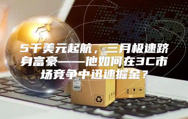 5千美元起航，三月极速跻身富豪——他如何在3C市场竞争中迅速掘金？