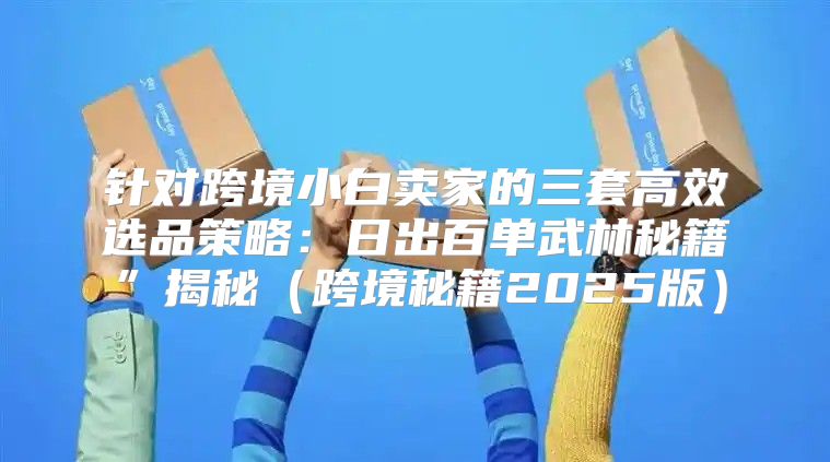 针对跨境小白卖家的三套高效选品策略：日出百单武林秘籍”揭秘跨境秘籍2025版